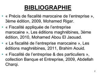 2 
BIBLIOGRAPHIE 
• « Précis de fiscalité marocaine de l’entreprise », 
3ème édition, 2009, Mohamed Rigar. 
• « Fiscalité appliquée de l’entreprise 
marocaine », Les éditions maghrébines, 3ème 
édition, 2010, Mohamed Abou El Jaouad. 
• « La fiscalité de l’entreprise marocaine », Les 
éditions maghrébines, 2011, Brahim Aouid. 
• « Fiscalité de l’entreprise & des particuliers », 
collection Banque et Entreprise, 2009, Abdellah 
Charqi. 
 