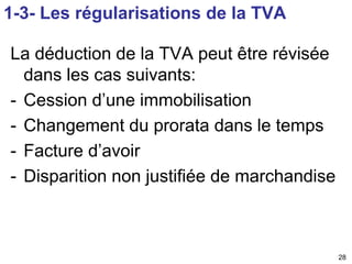 28 
1-3- Les régularisations de la TVA 
La déduction de la TVA peut être révisée 
dans les cas suivants: 
- Cession d’une immobilisation 
- Changement du prorata dans le temps 
- Facture d’avoir 
- Disparition non justifiée de marchandise 
 