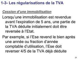 Cession d’une immobilisation 
Lorsqu’une immobilisation est revendue 
avant l’expiration de 5 ans, une partie de 
la TVA déduite initialement doit être 
reversée à l’Etat. 
Par exemple, si l’Ese revend le bien après 
une année ou fraction d’année 
comptable d’utilisation, l’Ese doit 
reverser 4/5 de la TVA déjà déduite 
29 
1-3- Les régularisations de la TVA 
 