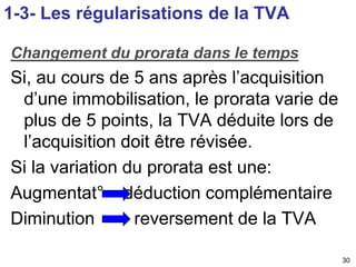 30 
1-3- Les régularisations de la TVA 
Changement du prorata dans le temps 
Si, au cours de 5 ans après l’acquisition 
d’une immobilisation, le prorata varie de 
plus de 5 points, la TVA déduite lors de 
l’acquisition doit être révisée. 
Si la variation du prorata est une: 
Augmentat° déduction complémentaire 
Diminution reversement de la TVA 
 