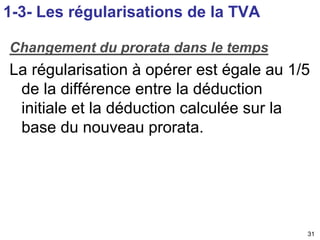 Changement du prorata dans le temps 
La régularisation à opérer est égale au 1/5 
de la différence entre la déduction 
initiale et la déduction calculée sur la 
base du nouveau prorata. 
31 
1-3- Les régularisations de la TVA 
 