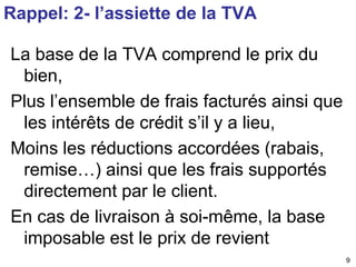 9 
Rappel: 2- l’assiette de la TVA 
La base de la TVA comprend le prix du 
bien, 
Plus l’ensemble de frais facturés ainsi que 
les intérêts de crédit s’il y a lieu, 
Moins les réductions accordées (rabais, 
remise…) ainsi que les frais supportés 
directement par le client. 
En cas de livraison à soi-même, la base 
imposable est le prix de revient 
 