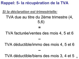 16 
Rappel: 5- la récupération de la TVA 
Si la déclaration est trimestrielle: 
TVA due au titre du 2ème trimestre (4, 
5,...