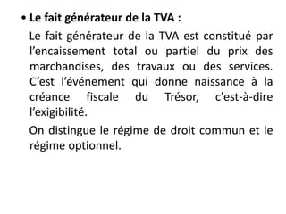 • Le fait générateur de la TVA :
Le fait générateur de la TVA est constitué par
l’encaissement total ou partiel du prix des
marchandises, des travaux ou des services.
C’est l’événement qui donne naissance à la
créance fiscale du Trésor, c'est-à-dire
l’exigibilité.
On distingue le régime de droit commun et le
régime optionnel.
 