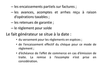 – les encaissements partiels sur factures ;
– les avances, acomptes et arrhes reçu à raison
d’opérations taxables ;
– les retenues de garantie ;
– le règlement pour solde
Le fait générateur se situe à la date :
• du versement pour les règlements en espèces ;
• de l’encaissement effectif du chèque pour ce mode de
règlement ;
• d’échéance de l’effet de commerce en cas d’émission de
traite. La remise à l’escompte n’est prise en
considération.
 