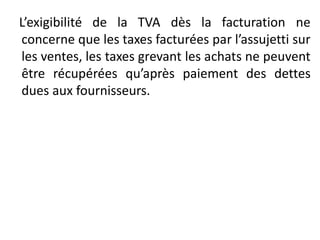 L’exigibilité de la TVA dès la facturation ne
concerne que les taxes facturées par l’assujetti sur
les ventes, les taxes grevant les achats ne peuvent
être récupérées qu’après paiement des dettes
dues aux fournisseurs.
 