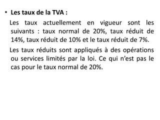 • Les taux de la TVA :
Les taux actuellement en vigueur sont les
suivants : taux normal de 20%, taux réduit de
14%, taux réduit de 10% et le taux réduit de 7%.
Les taux réduits sont appliqués à des opérations
ou services limités par la loi. Ce qui n’est pas le
cas pour le taux normal de 20%.
 