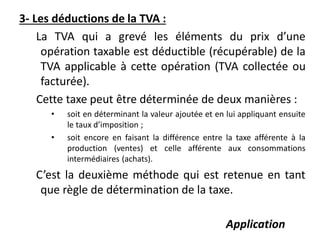 3- Les déductions de la TVA :
La TVA qui a grevé les éléments du prix d’une
opération taxable est déductible (récupérable) de la
TVA applicable à cette opération (TVA collectée ou
facturée).
Cette taxe peut être déterminée de deux manières :
• soit en déterminant la valeur ajoutée et en lui appliquant ensuite
le taux d’imposition ;
• soit encore en faisant la différence entre la taxe afférente à la
production (ventes) et celle afférente aux consommations
intermédiaires (achats).
C’est la deuxième méthode qui est retenue en tant
que règle de détermination de la taxe.
Application
 