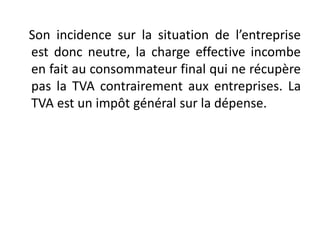 Son incidence sur la situation de l’entreprise
est donc neutre, la charge effective incombe
en fait au consommateur final qui ne récupère
pas la TVA contrairement aux entreprises. La
TVA est un impôt général sur la dépense.
 
