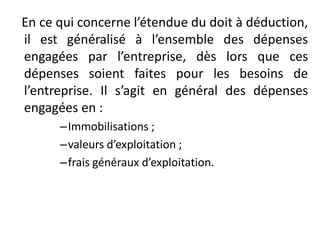 En ce qui concerne l’étendue du doit à déduction,
il est généralisé à l’ensemble des dépenses
engagées par l’entreprise, dès lors que ces
dépenses soient faites pour les besoins de
l’entreprise. Il s’agit en général des dépenses
engagées en :
–Immobilisations ;
–valeurs d’exploitation ;
–frais généraux d’exploitation.
 