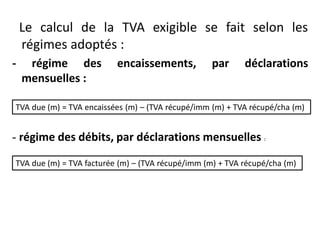 Le calcul de la TVA exigible se fait selon les
régimes adoptés :
- régime des encaissements, par déclarations
mensuelles :
- régime des débits, par déclarations mensuelles :
TVA due (m) = TVA encaissées (m) – (TVA récupé/imm (m) + TVA récupé/cha (m)
TVA due (m) = TVA facturée (m) – (TVA récupé/imm (m) + TVA récupé/cha (m)
 