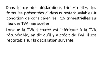 Dans le cas des déclarations trimestrielles, les
formules présentées ci-dessus restent valables à
condition de considérer les TVA trimestrielles au
lieu des TVA mensuelles.
Lorsque la TVA facturée est inférieure à la TVA
récupérable, on dit qu’il y a crédit de TVA, il est
reportable sur la déclaration suivante.
 