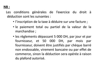 NB :
Les conditions générales de l’exercice du droit à
déduction sont les suivantes :
• l’inscription de la taxe à déduire sur une facture ;
• le paiement total ou partiel de la valeur de la
marchandise ;
• les règlements dépassant 5 000 DH, par jour et par
fournisseur, et 50 000 DH, par mois par
fournisseur, doivent être justifiés par chèque barré
non endossable, virement bancaire ou par effet de
commerce, sinon la déduction sera opérée à raison
du plafond autorisé.
 