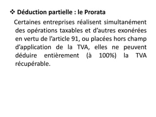  Déduction partielle : le Prorata
Certaines entreprises réalisent simultanément
des opérations taxables et d’autres exonérées
en vertu de l’article 91, ou placées hors champ
d’application de la TVA, elles ne peuvent
déduire entièrement (à 100%) la TVA
récupérable.
 