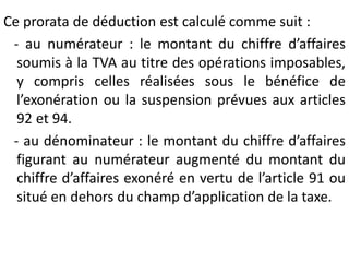 Ce prorata de déduction est calculé comme suit :
- au numérateur : le montant du chiffre d’affaires
soumis à la TVA au titre des opérations imposables,
y compris celles réalisées sous le bénéfice de
l’exonération ou la suspension prévues aux articles
92 et 94.
- au dénominateur : le montant du chiffre d’affaires
figurant au numérateur augmenté du montant du
chiffre d’affaires exonéré en vertu de l’article 91 ou
situé en dehors du champ d’application de la taxe.
 