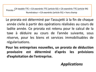 Le prorata est déterminé par l’assujetti à la fin de chaque
année civile à partir des opérations réalisées au cours de
ladite année. Ce prorata est retenu pour le calcul de la
taxe à déduire au cours de l’année suivante, sous
réserve, pour les biens et services immobilisables de
régularisations.
Pour les entreprises nouvelles, un prorata de déduction
provisoire est déterminé d’après les prévisions
d’exploitation de l’entreprise.
Applications
Prorata =
CA taxable TTC + CA exonérés TTC (article 92) + CA exonérés TTC (article 94)
Numérateur + CA exonérés (article 91) + hors champ
 