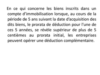 En ce qui concerne les biens inscrits dans un
compte d’immobilisation lorsque, au cours de la
période de 5 ans suivant la date d’acquisition des
dits biens, le prorata de déduction pour l’une de
ces 5 années, se révèle supérieur de plus de 5
centièmes au prorata initial, les entreprises
peuvent opérer une déduction complémentaire.
 