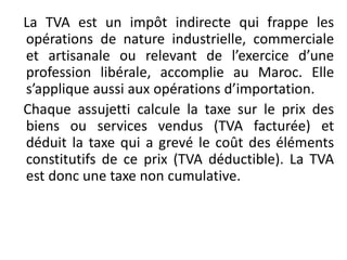 La TVA est un impôt indirecte qui frappe les
opérations de nature industrielle, commerciale
et artisanale ou relevant de l’exercice d’une
profession libérale, accomplie au Maroc. Elle
s’applique aussi aux opérations d’importation.
Chaque assujetti calcule la taxe sur le prix des
biens ou services vendus (TVA facturée) et
déduit la taxe qui a grevé le coût des éléments
constitutifs de ce prix (TVA déductible). La TVA
est donc une taxe non cumulative.
 