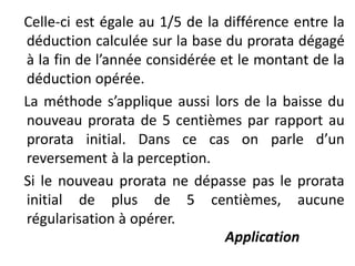 Celle-ci est égale au 1/5 de la différence entre la
déduction calculée sur la base du prorata dégagé
à la fin de l’année considérée et le montant de la
déduction opérée.
La méthode s’applique aussi lors de la baisse du
nouveau prorata de 5 centièmes par rapport au
prorata initial. Dans ce cas on parle d’un
reversement à la perception.
Si le nouveau prorata ne dépasse pas le prorata
initial de plus de 5 centièmes, aucune
régularisation à opérer.
Application
 