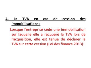 4- La TVA en cas de cession des
immobilisations :
Lorsque l’entreprise cède une immobilisation
sur laquelle elle a récupéré la TVA lors de
l’acquisition, elle est tenue de déclarer la
TVA sur cette cession (Loi des finance 2013).
 