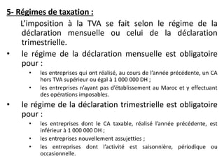 5- Régimes de taxation :
L’imposition à la TVA se fait selon le régime de la
déclaration mensuelle ou celui de la déclaration
trimestrielle.
• le régime de la déclaration mensuelle est obligatoire
pour :
• les entreprises qui ont réalisé, au cours de l’année précédente, un CA
hors TVA supérieur ou égal à 1 000 000 DH ;
• les entreprises n’ayant pas d’établissement au Maroc et y effectuant
des opérations imposables.
• le régime de la déclaration trimestrielle est obligatoire
pour :
• les entreprises dont le CA taxable, réalisé l’année précédente, est
inférieur à 1 000 000 DH ;
• les entreprises nouvellement assujetties ;
• les entreprises dont l’activité est saisonnière, périodique ou
occasionnelle.
 