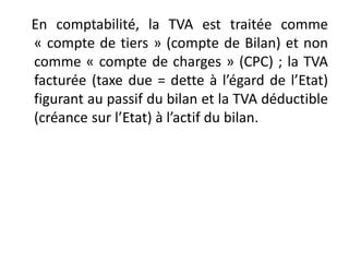 En comptabilité, la TVA est traitée comme
« compte de tiers » (compte de Bilan) et non
comme « compte de charges » (CPC) ; la TVA
facturée (taxe due = dette à l’égard de l’Etat)
figurant au passif du bilan et la TVA déductible
(créance sur l’Etat) à l’actif du bilan.
 
