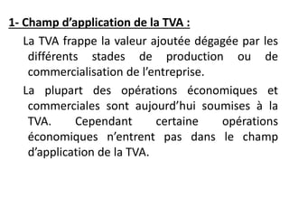 1- Champ d’application de la TVA :
La TVA frappe la valeur ajoutée dégagée par les
différents stades de production ou de
commercialisation de l’entreprise.
La plupart des opérations économiques et
commerciales sont aujourd’hui soumises à la
TVA. Cependant certaine opérations
économiques n’entrent pas dans le champ
d’application de la TVA.
 