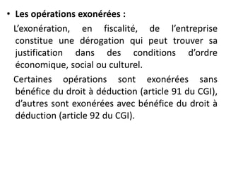 • Les opérations exonérées :
L’exonération, en fiscalité, de l’entreprise
constitue une dérogation qui peut trouver sa
justification dans des conditions d’ordre
économique, social ou culturel.
Certaines opérations sont exonérées sans
bénéfice du droit à déduction (article 91 du CGI),
d’autres sont exonérées avec bénéfice du droit à
déduction (article 92 du CGI).
 