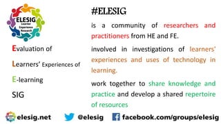 Evaluation of
Learners’ Experiences of
E-learning
SIG
#ELESIG
is a community of researchers and
practitioners from HE and FE.
involved in investigations of learners'
experiences and uses of technology in
learning.
work together to share knowledge and
practice and develop a shared repertoire
of resources
 