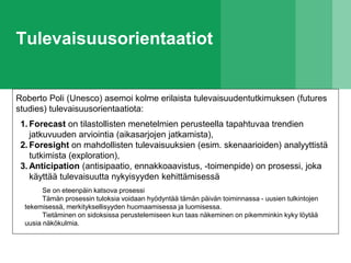 Tulevaisuusorientaatiot
Roberto Poli (Unesco) asemoi kolme erilaista tulevaisuudentutkimuksen (futures
studies) tulevaisuusorientaatiota:
1. Forecast on tilastollisten menetelmien perusteella tapahtuvaa trendien
jatkuvuuden arviointia (aikasarjojen jatkamista),
2. Foresight on mahdollisten tulevaisuuksien (esim. skenaarioiden) analyyttistä
tutkimista (exploration),
3. Anticipation (antisipaatio, ennakkoaavistus, -toimenpide) on prosessi, joka
käyttää tulevaisuutta nykyisyyden kehittämisessä
Se on eteenpäin katsova prosessi
Tämän prosessin tuloksia voidaan hyödyntää tämän päivän toiminnassa - uusien tulkintojen
tekemisessä, merkityksellisyyden huomaamisessa ja luomisessa.
Tietäminen on sidoksissa perustelemiseen kun taas näkeminen on pikemminkin kyky löytää
uusia näkökulmia.
 