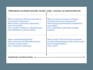 RAKENNEMUUTOSALAT
Miten tunnistetaan rakennemuutosriskit ja
varaudutaan muutokseen?
Miten tuetaan “positiivista” alakohtaista
rakennemuutosta?
Esim. graafinen teollisuus, vähittäiskauppa,
tuotantoteollisuus, julkinen hallinto
KASVUALAT
Miten tunnistaa varhaisessa vaiheessa
kehittyvät osaamisen ekosysteemit?
Mitä erityisiä osaamistarpeita (kvalifikaatiot)
kasvualoilla?
Esim. digitaalisten palveluiden tuottajat,
biotalous
AURINGONLASKUN ALAT
Alojen uudistamisedellytykset?
Miten osaamisen kehittämisellä voitaisiin
vaikuttaa uudistumiseen?
Esim. käsityöalat, toimistotyö
HITAAN MUUTOKSEN ALAT
Miten luodaan TKI-toiminnan ja osaamisen
kehittämisellä edellytyksiä alojen tuottavuuden
kasvulle (digitalisaatio)?
Esim. parturi
Työpaikkojen ennakoitu kehitys
Rakenteiset muutokset (toimiala, klusteri, yritys-, koulutus- ja osaamisrakenne)
 