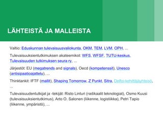 LÄHTEISTÄ JA MALLEISTA
Valtio: Eduskunnan tulevaisuusvaliokunta, OKM, TEM, LVM, OPH, ...
Tulevaisuuksientutkimuksen akateemikot: WFS, WFSF, TUTU-keskus,
Tulevaisuuden tutkimuksen seura ry, ...
Järjestöt: EU (megatrends and signals), Oecd (kompetenssit), Unesco
(antisipaatioajattelu), ...
Thinktankit: IFTF (mallit), Shaping Tomorrow, Z Punkt, Sitra, Delfoi-kehittäjäyhteisö,
...
Tulevaisuudentutkijat ja -tekijät: Risto Linturi (radikaalit teknologiat), Osmo Kuusi
(tulevaisuuksientutkimus), Arto O. Salonen (liikenne, logistiikka), Petri Tapio
(liikenne, ympäristö), ...
 