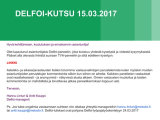 DELFOI-KUTSU 15.03.2017
Hyvä kehittämisen, koulutuksen ja ennakoinnin asiantuntija!
Olet lupautunut asiantuntijaksi Delfoi-paneeliin, joka koostuu yhdestä kyselystä ja viidestä kysymyksestä.
Pääset alla olevasta linkistä suoraan TVA-paneeliin ja siitä edelleen kyselyyn:
LINKKI
Asteikko- ja aikasarjavastausten lisäksi toivomme vastausvalintojen perustelemista kuten myöskin muiden
asiantuntijoiden perustelujen kommentointia silloin kun siihen on aihetta. Kaikkien panelistien vastaukset
ovat reaaliaikaisesti - ja anonyymisti - näkyvissä alusta alkaen. Omien vastausten muotoilua ja toisten
kommentointia on mahdollista ja toivottavaa jatkaa paneelikierroksen loppuun asti.
Terveisin,
Hannu Linturi & Antti Kauppi
Delfoi-managerit
Ps. Jos tulee ongelmia vastaamisen suhteen niin ottakaa yhteyttä managereihin hannu.linturi@metodix.fi
tai antti.kauppi@metodix.fi. Delfoi-tulokset ovat pohjana Delfoi-työpajatyöskentelyyn 24.03.2017
 