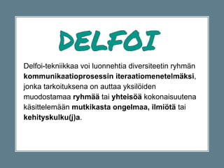 Delfoi-tekniikkaa voi luonnehtia diversiteetin ryhmän
kommunikaatioprosessin iteraatiomenetelmäksi,
jonka tarkoituksena on auttaa yksilöiden
muodostamaa ryhmää tai yhteisöä kokonaisuutena
käsittelemään mutkikasta ongelmaa, ilmiötä tai
kehityskulku(j)a.
 