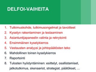 DELFOI-VAIHEITA
1. Tutkimuskohde, tutkimusongelmat ja tavoitteet
2. Kyselyn rakentaminen ja testaaminen
3. Asiantuntijapaneelin valinta ja rekrytointi
4. Ensimmäinen kyselykierros
5. Vastausten analyysi ja johtopäätösten teko
6. Mahdollinen toinen kyselykierros
7. Raportointi
8. Tulosten hyödyntäminen: esittelyt, osallistamiset,
jatkotutkimus, skenaariot, strategiat, päätökset, ...
 