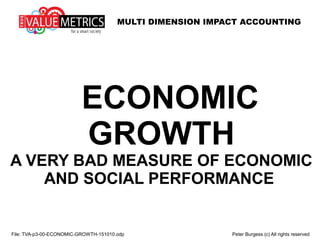 MULTI DIMENSION IMPACT ACCOUNTING
ECONOMIC
GROWTH
A VERY BAD MEASURE OF ECONOMIC
AND SOCIAL PERFORMANCE
File: TVA-p3-00-ECONOMIC-GROWTH-151010.odp Peter Burgess (c) All rights reserved
 