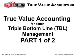 File: TVA-p3-00-TVA-for-TBL-1of2-151231.odp Peter Burgess (c) All rights reserved
True Value Accounting
for better
Triple Bottom Line (TBL)
Management
PART 1 of 2
TRUE VALUE ACCOUNTING
 