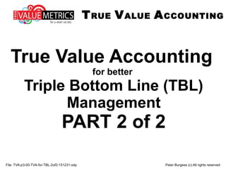 File: TVA-p3-00-TVA-for-TBL-2of2-151231.odp Peter Burgess (c) All rights reserved
True Value Accounting
for better
Triple Bottom Line (TBL)
Management
PART 2 of 2
TRUE VALUE ACCOUNTING
 