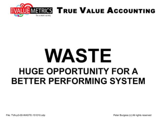 File: TVA-p3-00-WASTE-151010.odp Peter Burgess (c) All rights reserved
WASTE
HUGE OPPORTUNITY FOR A
BETTER PERFORMING SYSTEM
TRUE VALUE ACCOUNTING
 