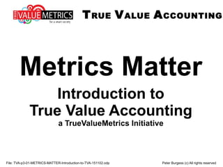 TRUE VALUE ACCOUNTING
File: TVA-p3-01-METRICS-MATTER-Introduction-to-TVA-151102.odp Peter Burgess (c) All rights reserved
Metrics Matter
Introduction to
True Value Accounting
a TrueValueMetrics Initiative
 