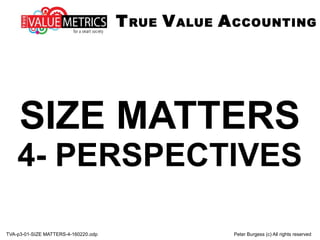 TVA-p3-01-SIZE MATTERS-4-160220.odp Peter Burgess (c) All rights reserved
SIZE MATTERS
4- PERSPECTIVES
TRUE VALUE ACCOUNTING
 