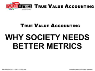 True Value Accounting
WHY SOCIETY NEEDS
BETTER METRICS
File: MDIA-p3-01-1-WHY-151102.odp Peter Burgess (c) All rights reserved
TRUE VALUE ACCOUNTING
 