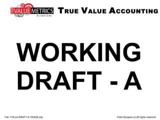 WORKING
DRAFT - A
File: TVA-p3-DRAFT-A-160408.odp Peter Burgess (c) All rights reserved
TRUE VALUE ACCOUNTING
 