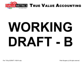 WORKING
DRAFT - B
File: TVA-p3-DRAFT--160414.odp Peter Burgess (c) All rights reserved
TRUE VALUE ACCOUNTING
 