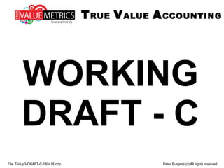 WORKING
DRAFT - C
File: TVA-p3-DRAFT-C-160416.odp Peter Burgess (c) All rights reserved
TRUE VALUE ACCOUNTING
 