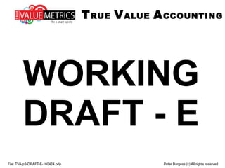 WORKING
DRAFT - E
File: TVA-p3-DRAFT-E-160424.odp Peter Burgess (c) All rights reserved
TRUE VALUE ACCOUNTING
 
