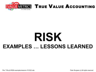 File: TVA-p3-RISK-examples-lessons-151022.odp Peter Burgess (c) All rights reserved
RISK
EXAMPLES … LESSONS LEARNED
TRUE VALUE ACCOUNTING
 