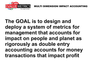 The GOAL is to design and
deploy a system of metrics for
management that accounts for
impact on people and planet as
rigorously as double entry
accounting accounts for money
transactions that impact profit
MULTI DIMENSION IMPACT ACCOUNTING
 
