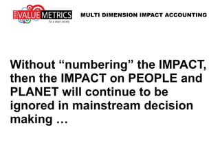 Without “numbering” IMPACT (the
externalities), then the IMPACT on
PEOPLE and PLANET will be
ignored in mainstream decision
making … with dangerous
consequences!
MULTI DIMENSION IMPACT ACCOUNTING
 