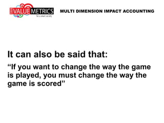 It can also be said that:
“If you want to change the way the game
is played, you must change the way the
game is scored”
MULTI DIMENSION IMPACT ACCOUNTING
 